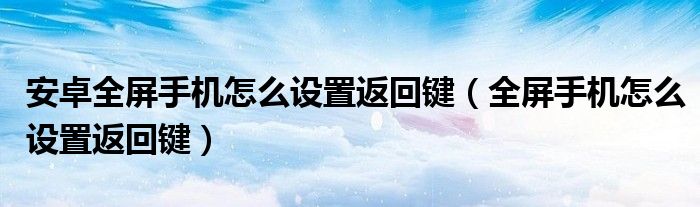 安卓全屏手机怎么设置返回键（全屏手机怎么设置返回键）