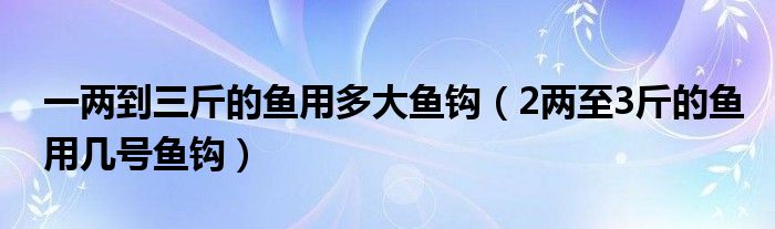 一两到三斤的鱼用多大鱼钩（2两至3斤的鱼用几号鱼钩）