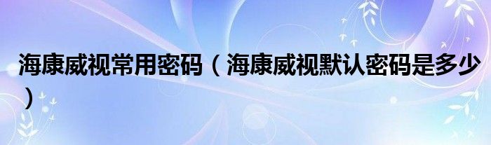 海康威视常用密码（海康威视默认密码是多少）