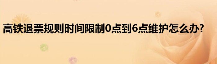 高铁退票规则时间限制0点到6点维护怎么办?