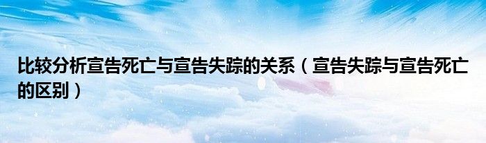 比较分析宣告死亡与宣告失踪的关系（宣告失踪与宣告死亡的区别）