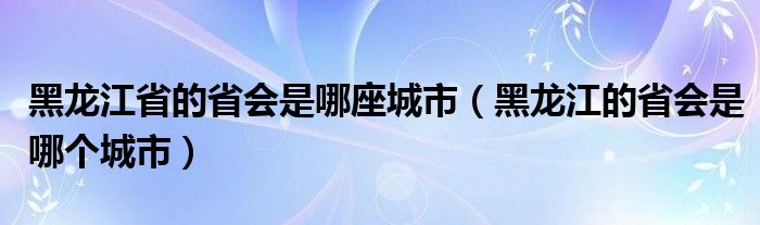 黑龙江省的省会是哪座城市（黑龙江的省会是哪个城市）