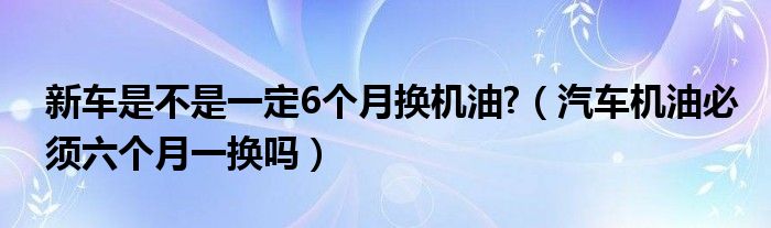 新车是不是一定6个月换机油?（汽车机油必须六个月一换吗）