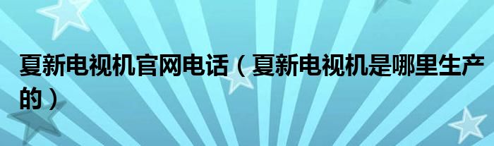 夏新电视机官网电话（夏新电视机是哪里生产的）