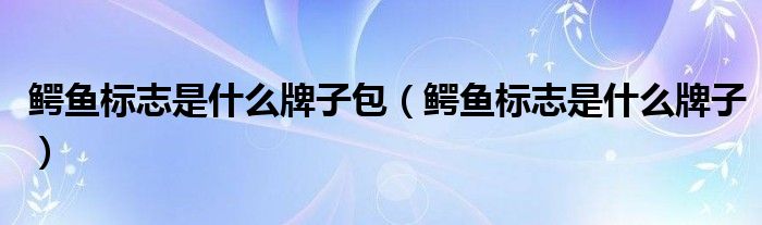 鳄鱼标志是什么牌子包（鳄鱼标志是什么牌子）