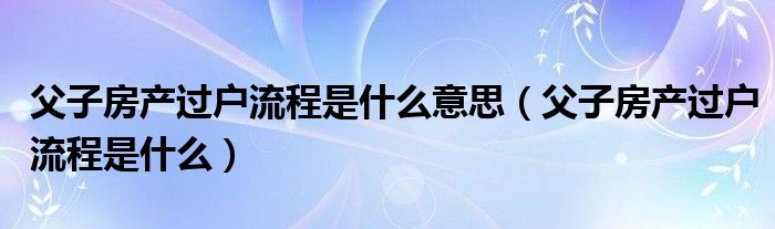 父子房产过户流程是什么意思（父子房产过户流程是什么）