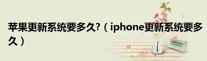 苹果更新系统要多久?（iphone更新系统要多久）