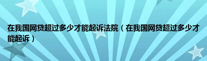 在我国网贷超过多少才能起诉法院（在我国网贷超过多少才能起诉）