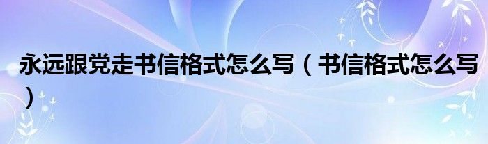 永远跟党走书信格式怎么写（书信格式怎么写）