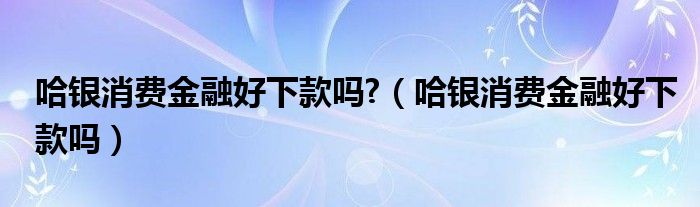 哈银消费金融好下款吗?（哈银消费金融好下款吗）