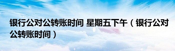 银行公对公转账时间 星期五下午（银行公对公转账时间）