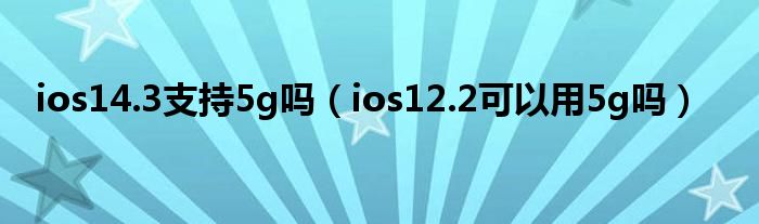 ios14.3支持5g吗（ios12.2可以用5g吗）