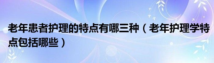 老年患者护理的特点有哪三种（老年护理学特点包括哪些）