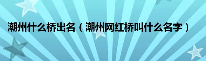 潮州什么桥出名（潮州网红桥叫什么名字）