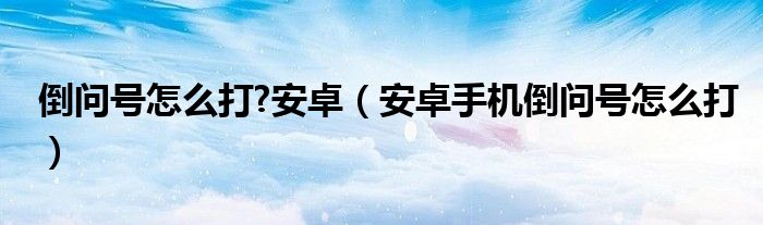 倒问号怎么打?安卓（安卓手机倒问号怎么打）