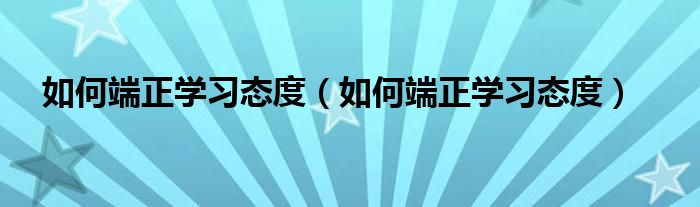 如何端正学习态度（如何端正学习态度）