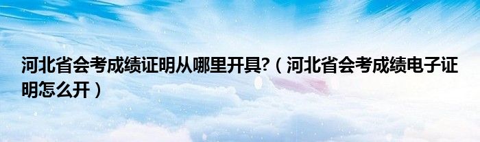 河北省会考成绩证明从哪里开具?（河北省会考成绩电子证明怎么开）