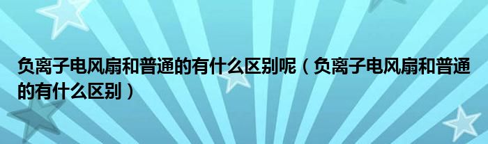 负离子电风扇和普通的有什么区别呢（负离子电风扇和普通的有什么区别）