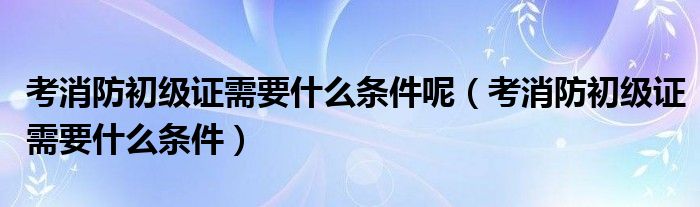 考消防初级证需要什么条件呢（考消防初级证需要什么条件）