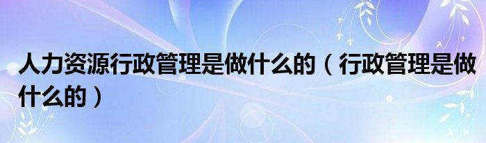 人力资源行政管理是做什么的（行政管理是做什么的）