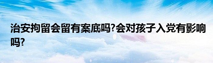 治安拘留会留有案底吗?会对孩子入党有影响吗?