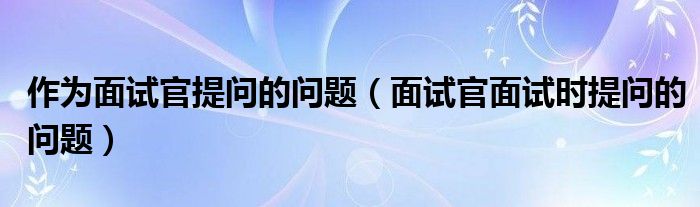 作为面试官提问的问题（面试官面试时提问的问题）