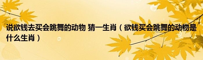 说欲钱去买会跳舞的动物 猜一生肖（欲钱买会跳舞的动物是什么生肖）