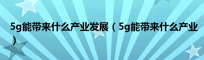 5g能带来什么产业发展（5g能带来什么产业）