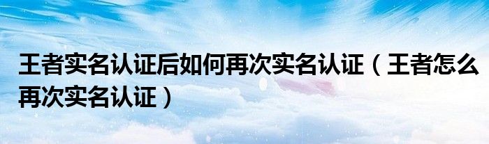 王者实名认证后如何再次实名认证（王者怎么再次实名认证）