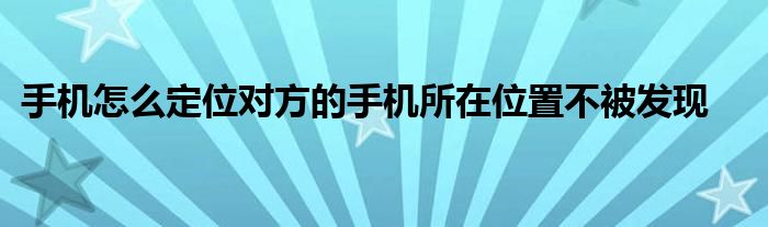 手机怎么定位对方的手机所在位置不被发现