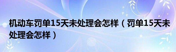 机动车罚单15天未处理会怎样（罚单15天未处理会怎样）