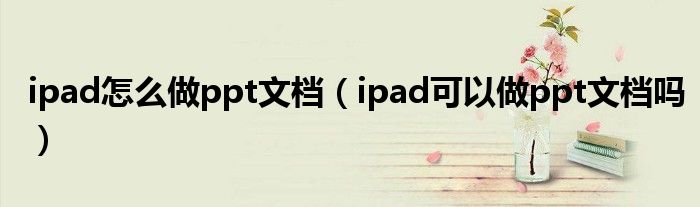 ipad怎么做ppt文档（ipad可以做ppt文档吗）