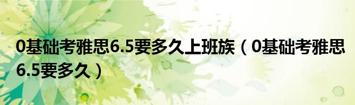 0基础考雅思6.5要多久上班族（0基础考雅思6.5要多久）