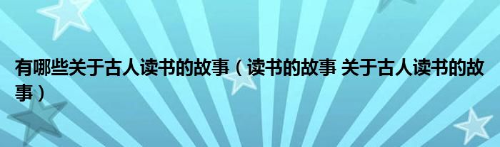 有哪些关于古人读书的故事（读书的故事 关于古人读书的故事）