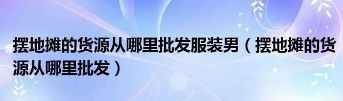 摆地摊的货源从哪里批发服装男（摆地摊的货源从哪里批发）