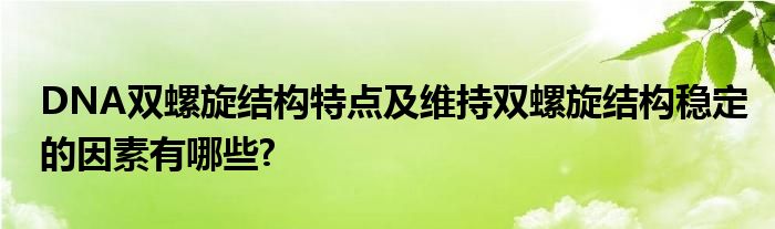 DNA双螺旋结构特点及维持双螺旋结构稳定的因素有哪些?