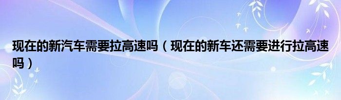 现在的新汽车需要拉高速吗（现在的新车还需要进行拉高速吗）