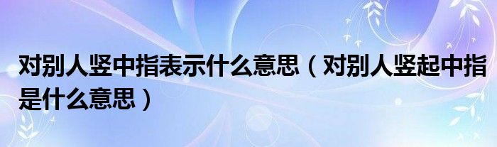 对别人竖中指表示什么意思（对别人竖起中指是什么意思）