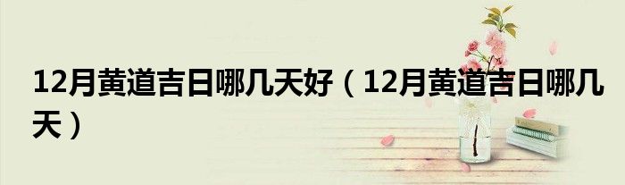 12月黄道吉日哪几天好（12月黄道吉日哪几天）