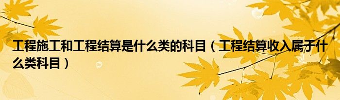 工程施工和工程结算是什么类的科目（工程结算收入属于什么类科目）