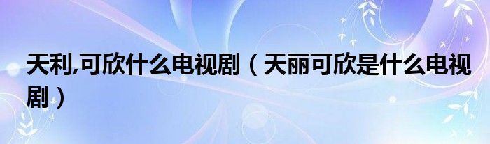 天利,可欣什么电视剧（天丽可欣是什么电视剧）