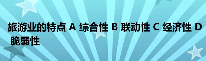 旅游业的特点 A 综合性 B 联动性 C 经济性 D 脆弱性