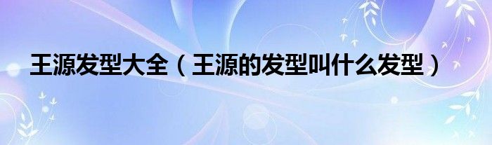 王源发型大全（王源的发型叫什么发型）