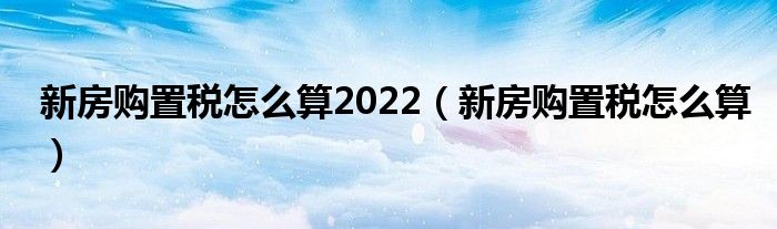 新房购置税怎么算2022（新房购置税怎么算）