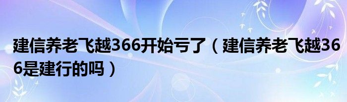 建信养老飞越366开始亏了（建信养老飞越366是建行的吗）