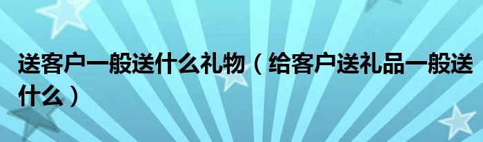 送客户一般送什么礼物（给客户送礼品一般送什么）