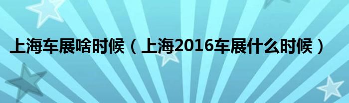 上海车展啥时候（上海2016车展什么时候）