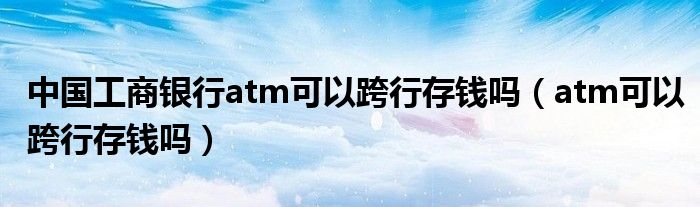 中国工商银行atm可以跨行存钱吗（atm可以跨行存钱吗）