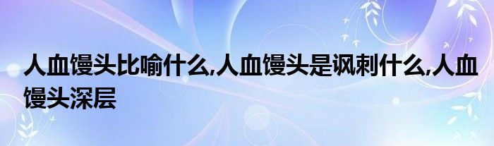 人血馒头比喻什么,人血馒头是讽刺什么,人血馒头深层