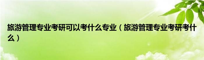 旅游管理专业考研可以考什么专业（旅游管理专业考研考什么）